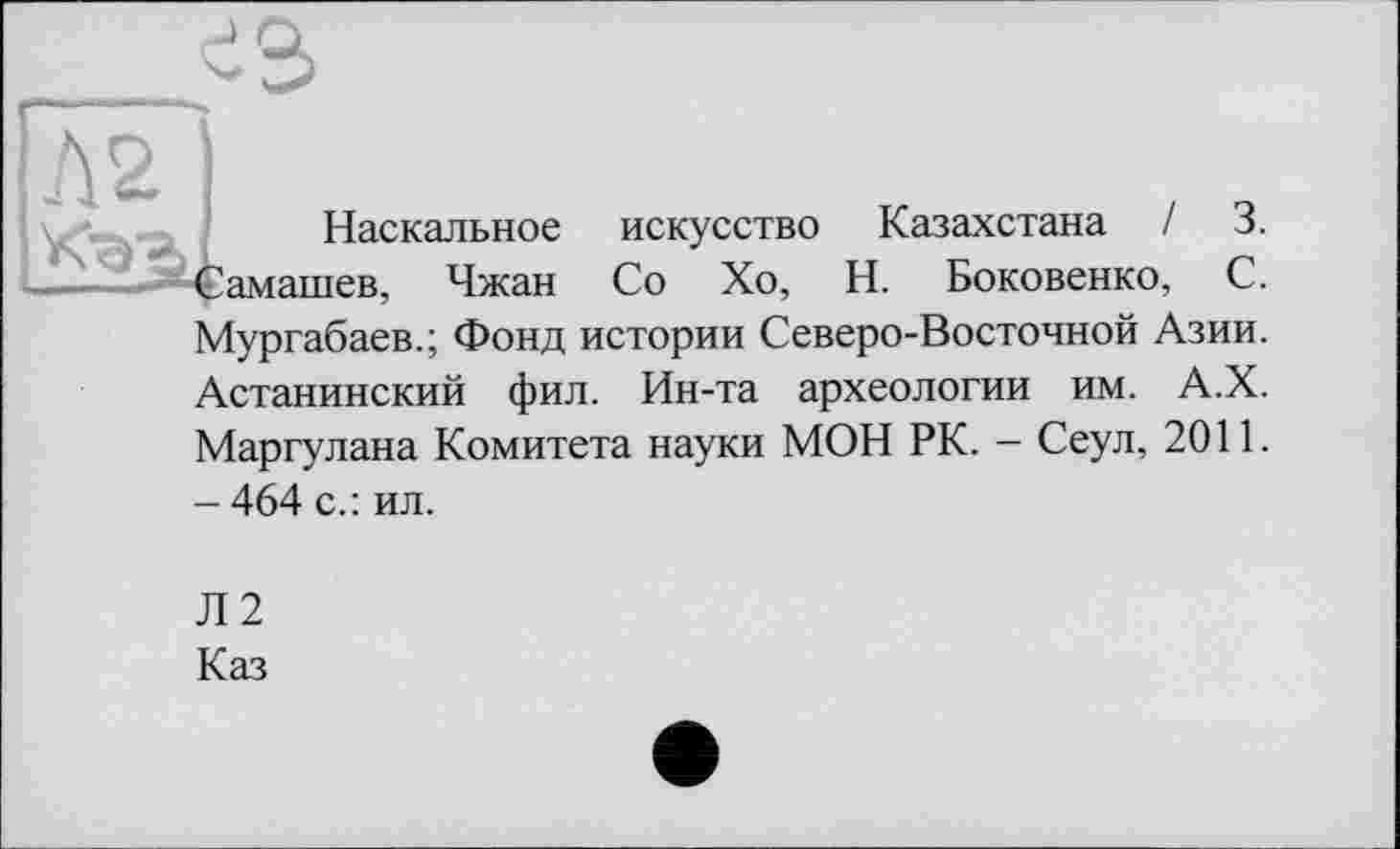 ﻿А 2
Наскальное искусство Казахстана / 3. амашев, Чжан Со Хо, Н. Боковенко, С. Мургабаев.; Фонд истории Северо-Восточной Азии. Астанинский фил. Ин-та археологии им. А.Х. Маргулана Комитета науки МОН РК. - Сеул, 2011. - 464 с.: ил.
Л2
Каз